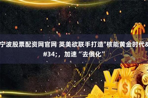 宁波股票配资网官网 英美欲联手打造"核能黄金时代"，加速“去俄化”