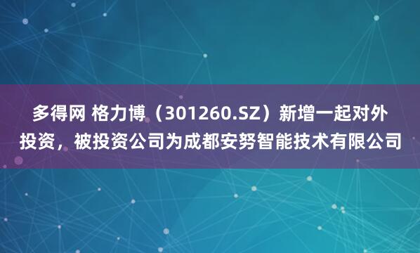 多得网 格力博（301260.SZ）新增一起对外投资，被投资公司为成都安努智能技术有限公司