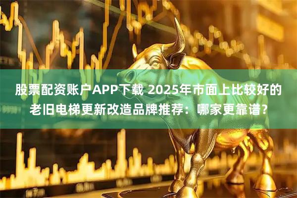 股票配资账户APP下载 2025年市面上比较好的老旧电梯更新改造品牌推荐：哪家更靠谱？