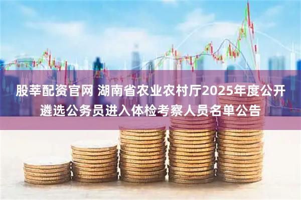 股莘配资官网 湖南省农业农村厅2025年度公开遴选公务员进入体检考察人员名单公告