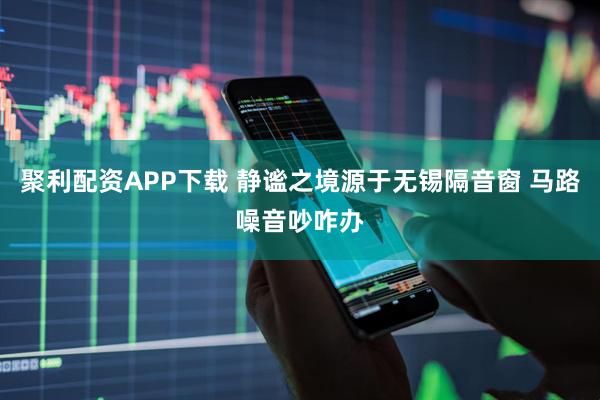 聚利配资APP下载 静谧之境源于无锡隔音窗 马路噪音吵咋办
