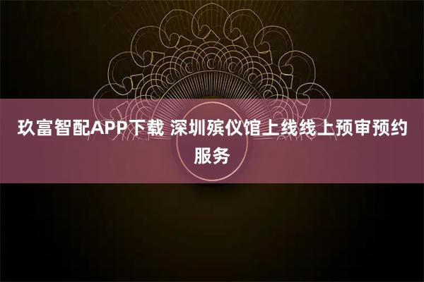 玖富智配APP下载 深圳殡仪馆上线线上预审预约服务