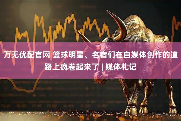 万无优配官网 篮球明星、名宿们在自媒体创作的道路上疯卷起来了 | 媒体札记