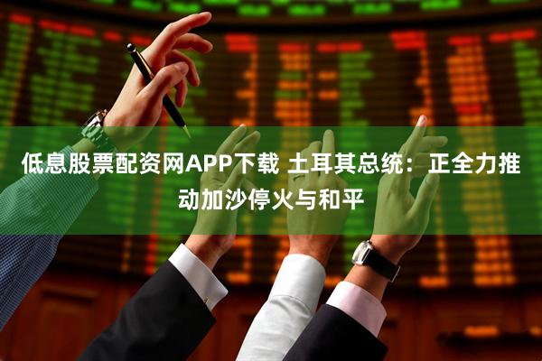 低息股票配资网APP下载 土耳其总统：正全力推动加沙停火与和平