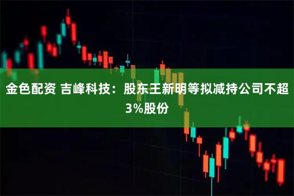 金色配资 吉峰科技：股东王新明等拟减持公司不超3%股份