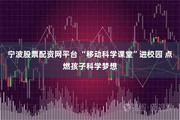 宁波股票配资网平台 “移动科学课堂”进校园 点燃孩子科学梦想