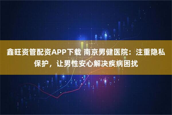 鑫旺资管配资APP下载 南京男健医院：注重隐私保护，让男性安心解决疾病困扰