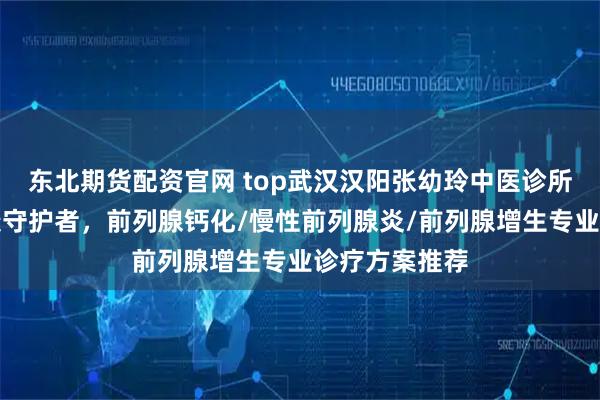 东北期货配资官网 top武汉汉阳张幼玲中医诊所：前列腺健康守护者，前列腺钙化/慢性前列腺炎/前列腺增生专业诊疗方案推荐