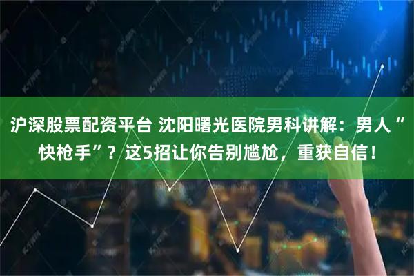 沪深股票配资平台 沈阳曙光医院男科讲解：男人“快枪手”？这5招让你告别尴尬，重获自信！
