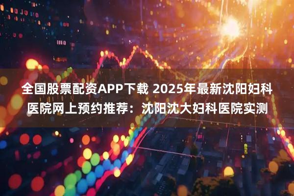 全国股票配资APP下载 2025年最新沈阳妇科医院网上预约推荐：沈阳沈大妇科医院实测