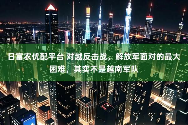 日富农优配平台 对越反击战，解放军面对的最大困难，其实不是越南军队