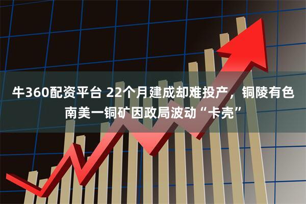 牛360配资平台 22个月建成却难投产，铜陵有色南美一铜矿因政局波动“卡壳”