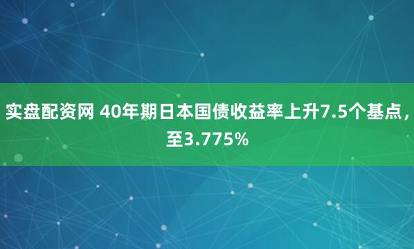 实盘配资网 40年期日本国债收益率上升7.5个基点，至3.775%