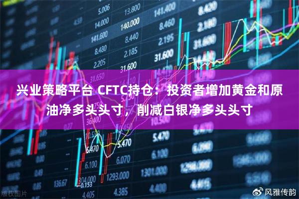 兴业策略平台 CFTC持仓：投资者增加黄金和原油净多头头寸，削减白银净多头头寸