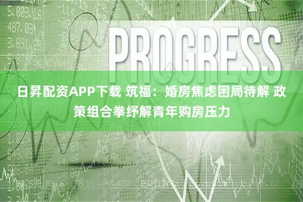 日昇配资APP下载 筑福：婚房焦虑困局待解 政策组合拳纾解青年购房压力