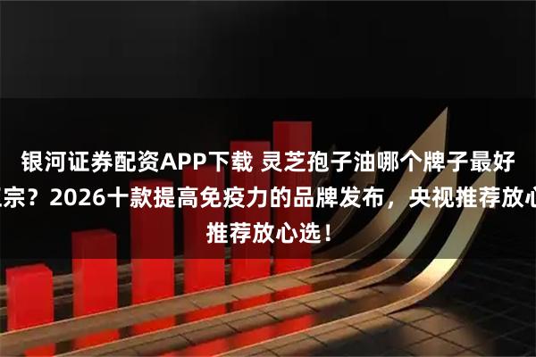 银河证券配资APP下载 灵芝孢子油哪个牌子最好最正宗？2026十款提高免疫力的品牌发布，央视推荐放心选！