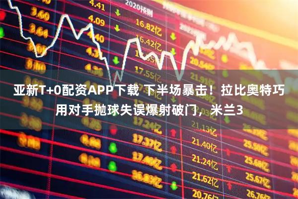 亚新T+0配资APP下载 下半场暴击！拉比奥特巧用对手抛球失误爆射破门，米兰3