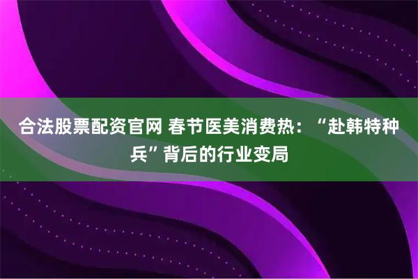 合法股票配资官网 春节医美消费热：“赴韩特种兵”背后的行业变局