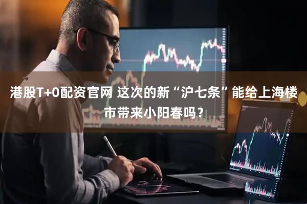 港股T+0配资官网 这次的新“沪七条”能给上海楼市带来小阳春吗？