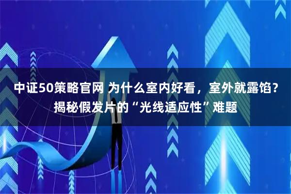 中证50策略官网 为什么室内好看，室外就露馅？揭秘假发片的“光线适应性”难题