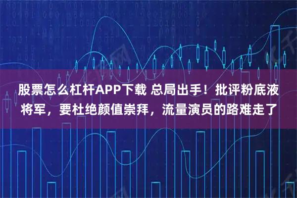 股票怎么杠杆APP下载 总局出手！批评粉底液将军，要杜绝颜值崇拜，流量演员的路难走了