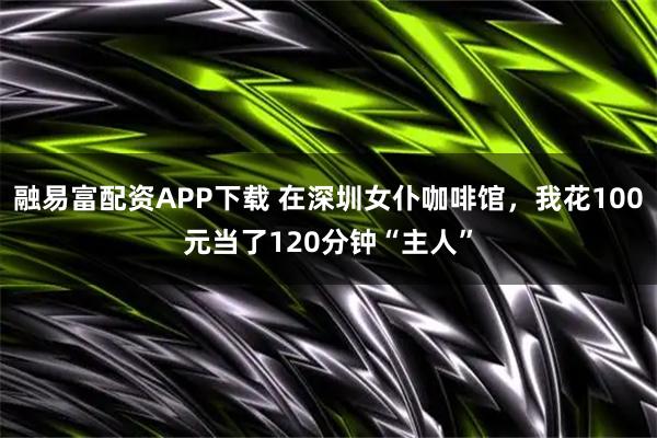 融易富配资APP下载 在深圳女仆咖啡馆,我花100元当了120分钟“主人”