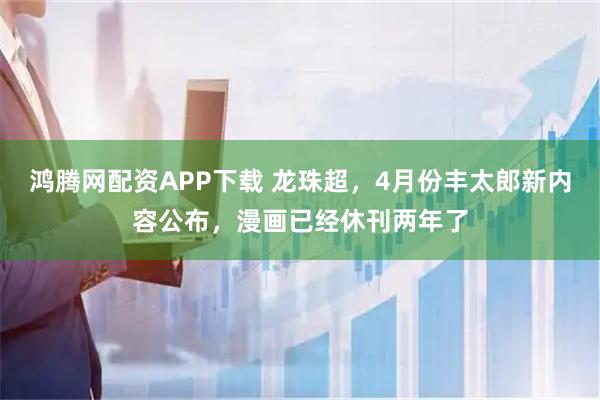 鸿腾网配资APP下载 龙珠超，4月份丰太郎新内容公布，漫画已经休刊两年了
