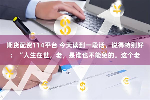 期货配资114平台 今天读到一段话，说得特别好： “人生在世，老，是谁也不能免的。这个老