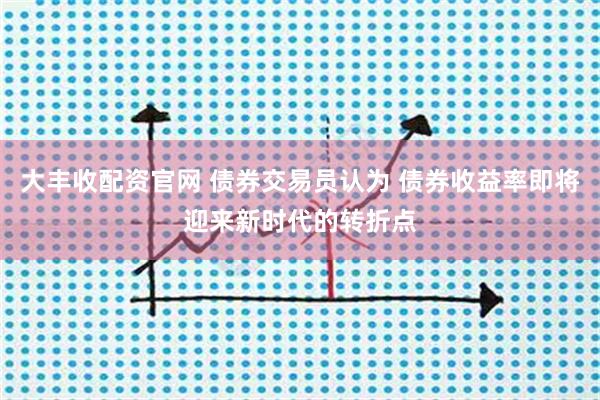 大丰收配资官网 债券交易员认为 债券收益率即将迎来新时代的转折点