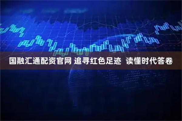 国融汇通配资官网 追寻红色足迹  读懂时代答卷