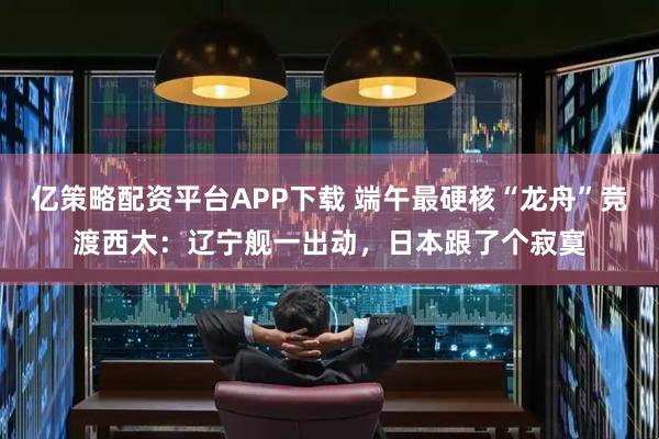亿策略配资平台APP下载 端午最硬核“龙舟”竞渡西太：辽宁舰一出动，日本跟了个寂寞