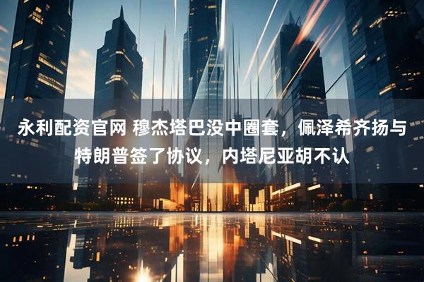 永利配资官网 穆杰塔巴没中圈套，佩泽希齐扬与特朗普签了协议，内塔尼亚胡不认