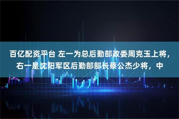 百亿配资平台 左一为总后勤部政委周克玉上将，右一是沈阳军区后勤部部长蔡公杰少将，中
